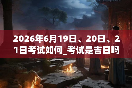 2026年6月19日、20日、21日考试如何_考试是吉日吗