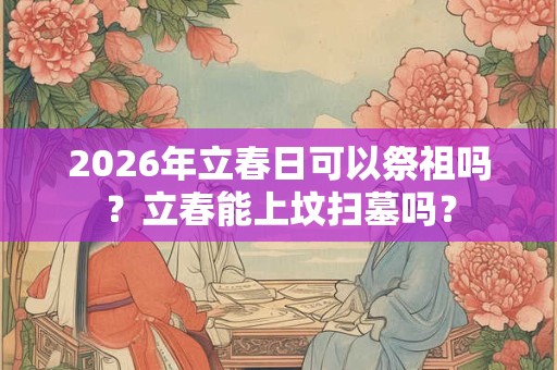 2026年立春日可以祭祖吗？立春能上坟扫墓吗？