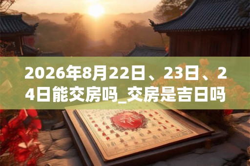 2026年8月22日、23日、24日能交房吗_交房是吉日吗