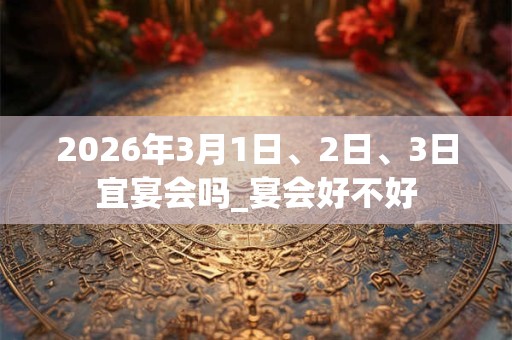 2026年3月1日、2日、3日宜宴会吗_宴会好不好