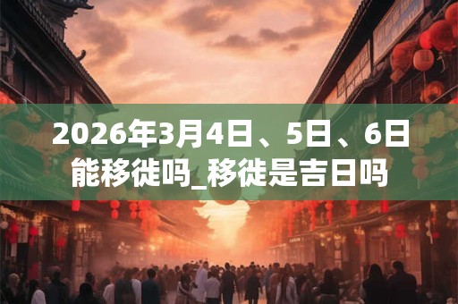 2026年3月4日、5日、6日能移徙吗_移徙是吉日吗