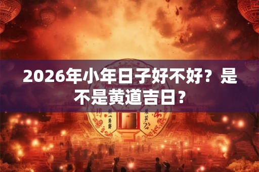 2026年小年日子好不好？是不是黄道吉日？