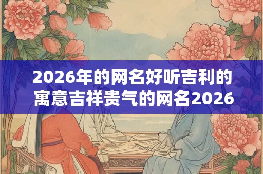 2026年的网名好听吉利的 寓意吉祥贵气的网名2026