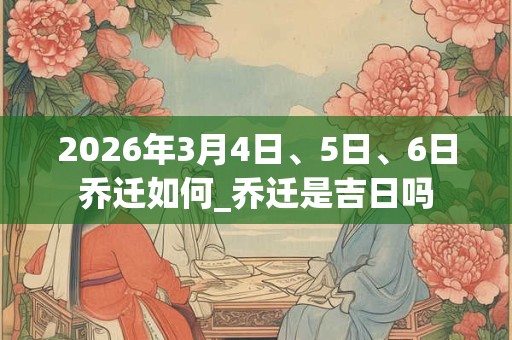 2026年3月4日、5日、6日乔迁如何_乔迁是吉日吗 2026年3月4日、5日、6日乔迁如何_乔迁是吉日吗