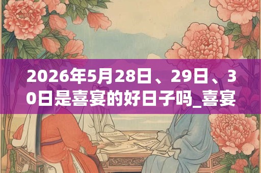 2026年5月28日、29日、30日是喜宴的好日子吗_喜宴可以吗