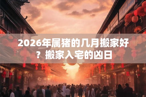 2026年属猪的几月搬家好？搬家入宅的凶日