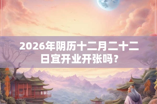 2026年阴历十二月二十二日宜开业开张吗？