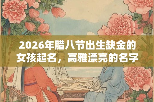 2026年腊八节出生缺金的女孩起名，高雅漂亮的名字精选