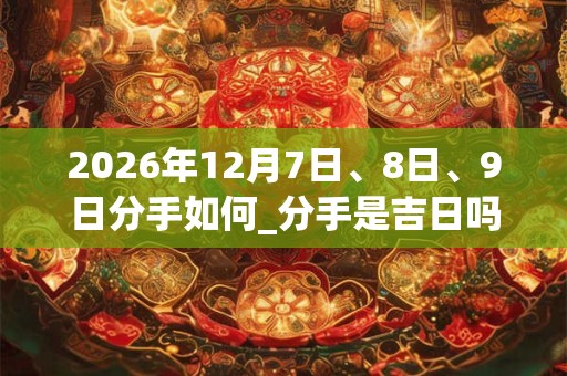 2026年12月7日、8日、9日分手如何_分手是吉日吗