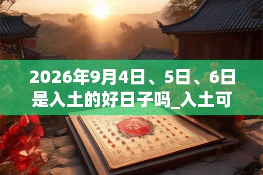 2026年9月4日、5日、6日是入土的好日子吗_入土可以吗