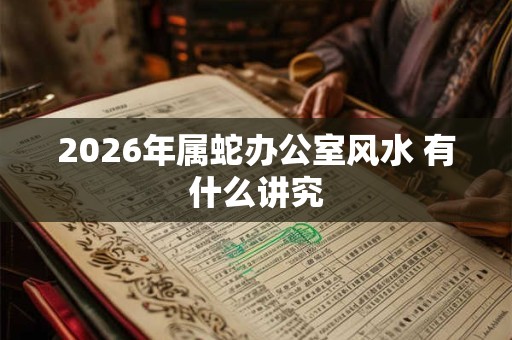 2026年属蛇办公室风水 有什么讲究