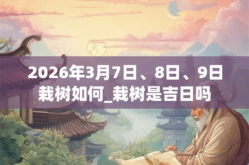 2026年3月7日、8日、9日栽树如何_栽树是吉日吗