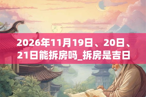 2026年11月19日、20日、21日能拆房吗_拆房是吉日吗