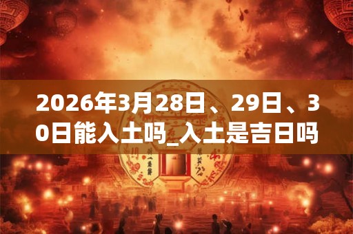 2026年3月28日、29日、30日能入土吗_入土是吉日吗