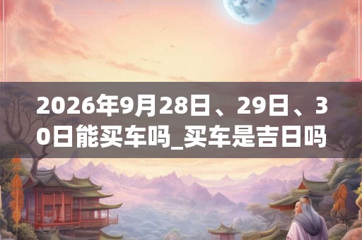 2026年9月28日、29日、30日能买车吗_买车是吉日吗