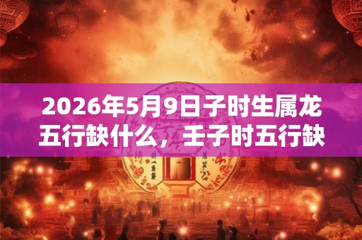 2026年5月9日子时生属龙五行缺什么，壬子时五行缺什么