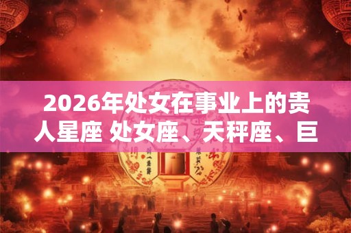 2026年处女在事业上的贵人星座 处女座、天秤座、巨蟹座