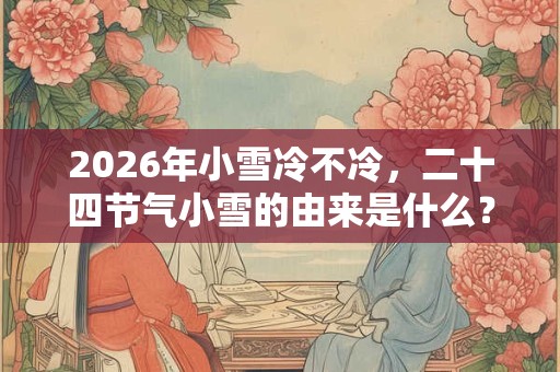 2026年小雪冷不冷，二十四节气小雪的由来是什么？