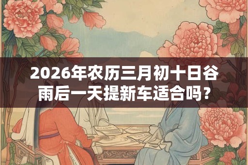 2026年农历三月初十日谷雨后一天提新车适合吗? 2026年农历三月初十日谷雨后一天提新车适合吗?