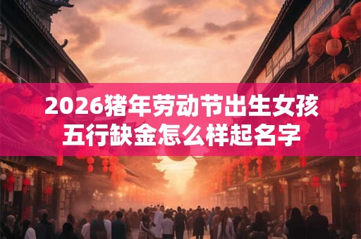 2026猪年劳动节出生女孩五行缺金怎么样起名字