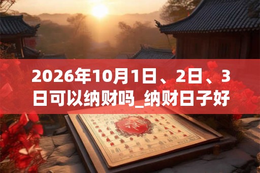 2026年10月1日、2日、3日可以纳财吗_纳财日子好吗 2026年10月1日、2日、3日可以纳财吗_纳财日子好吗