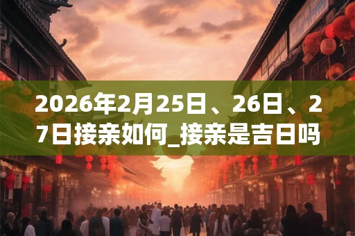 2026年2月25日、26日、27日接亲如何_接亲是吉日吗 2026年2月25日、26日、27日接亲如何_接亲是吉日吗