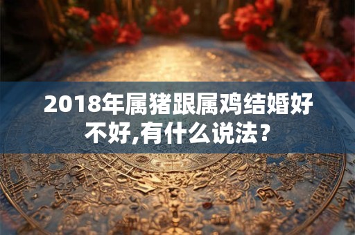 2018年属猪跟属鸡结婚好不好,有什么说法? 2018年属猪跟属鸡结婚好不好,有什么说法?