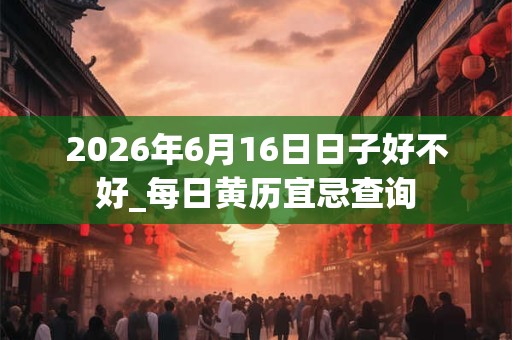 2026年6月16日日子好不好_每日黄历宜忌查询 2026年6月16日日子好不好_每日黄历宜忌查询