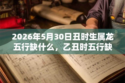 2026年5月30日丑时生属龙五行缺什么，乙丑时五行缺什么