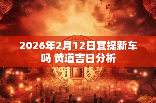 2026年2月12日宜提新车吗 黄道吉日分析 2026年2月12日宜提新车吗 黄道吉日分析