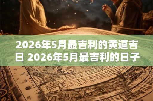 2026年5月最吉利的黄道吉日 2026年5月最吉利的日子 2026年5月最吉利的黄道吉日 2026年5月最吉利的日子
