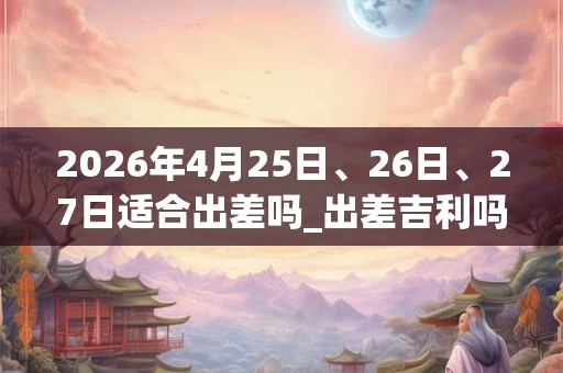 2026年4月25日、26日、27日适合出差吗_出差吉利吗