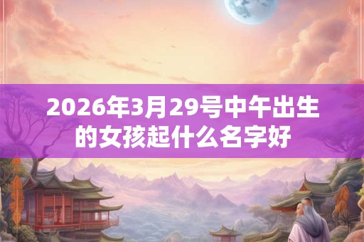 2026年3月29号中午出生的女孩起什么名字好
