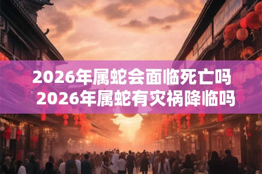 2026年属蛇会面临死亡吗  2026年属蛇有灾祸降临吗