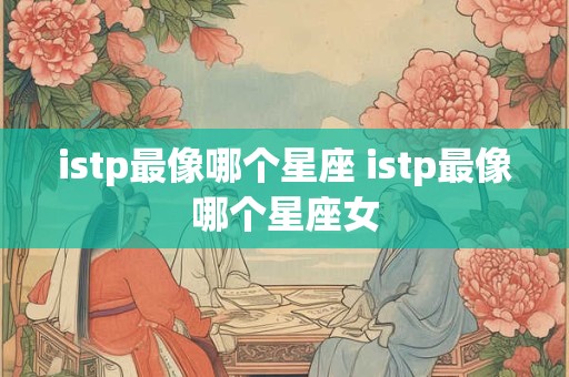 istp最像哪个星座 istp最像哪个星座女 istp最像哪个星座 istp最像哪个星座女