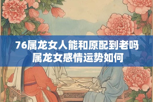 76属龙女人能和原配到老吗 属龙女感情运势如何 76属龙女人能和原配到老吗 属龙女感情运势如何