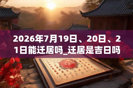 2026年7月19日、20日、21日能迁居吗_迁居是吉日吗