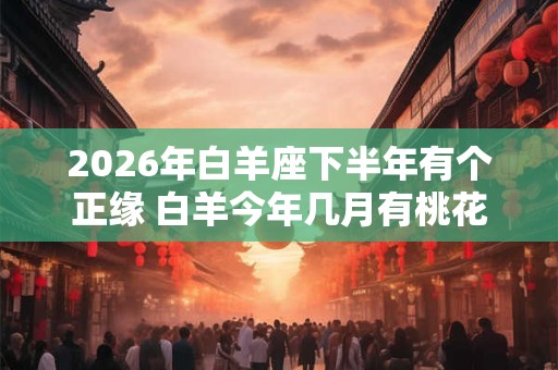 2026年白羊座下半年有个正缘 白羊今年几月有桃花运 2026年白羊座下半年有个正缘 白羊今年几月有桃花运