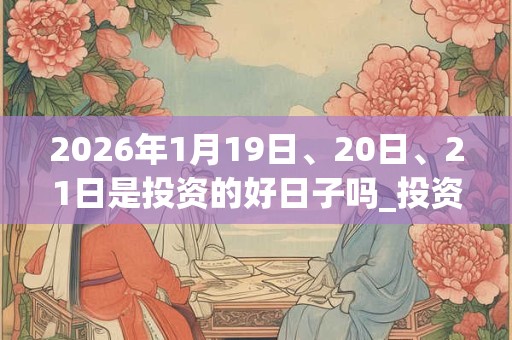 2026年1月19日、20日、21日是投资的好日子吗_投资可以吗