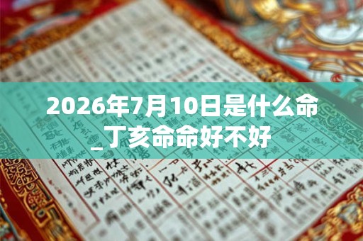 2026年7月10日是什么命_丁亥命命好不好 2026年7月10日是什么命_丁亥命命好不好