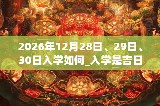 2026年12月28日、29日、30日入学如何_入学是吉日吗