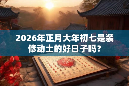 2026年正月大年初七是装修动土的好日子吗？
