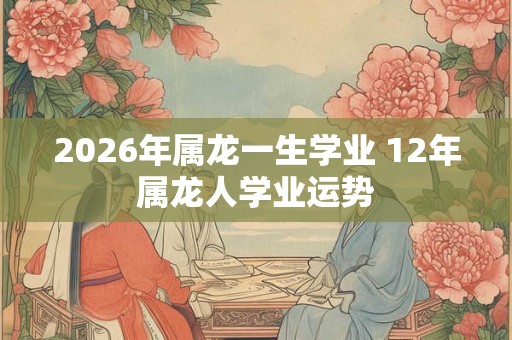 2026年属龙一生学业 12年属龙人学业运势