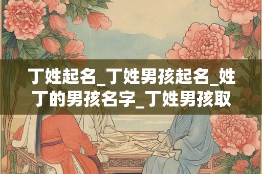 丁姓起名_丁姓男孩起名_姓丁的男孩名字_丁姓男孩取名_丁姓名字大全-好名堂