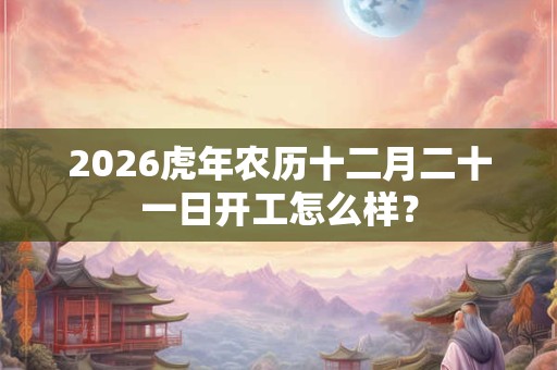 2026虎年农历十二月二十一日开工怎么样？