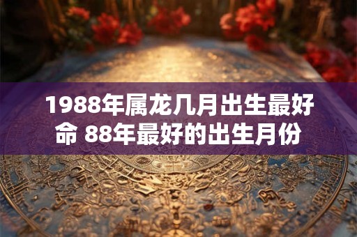 1988年属龙几月出生最好命 88年最好的出生月份