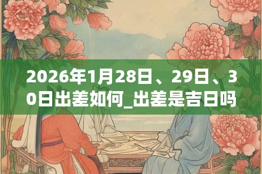 2026年1月28日、29日、30日出差如何_出差是吉日吗