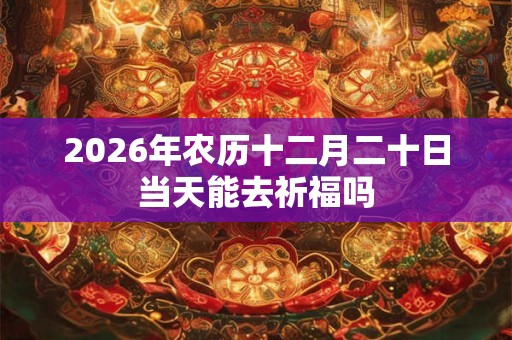 2026年农历十二月二十日当天能去祈福吗 2026年农历十二月二十日当天能去祈福吗