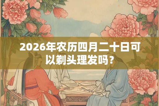 2026年农历四月二十日可以剃头理发吗? 2026年农历四月二十日可以剃头理发吗?