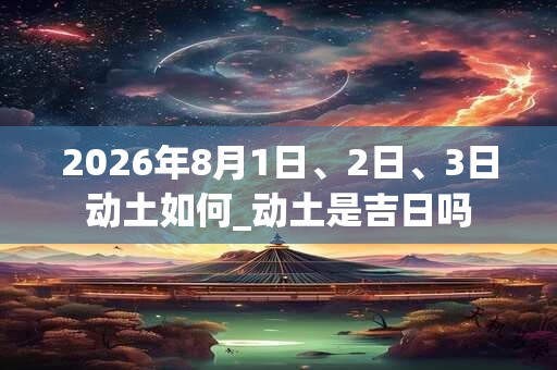 2026年8月1日、2日、3日动土如何_动土是吉日吗 2026年8月1日、2日、3日动土如何_动土是吉日吗